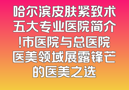 哈尔滨皮肤紧致术五大专业医院简介！市医院与总医院医美领域展露锋芒的医美之选