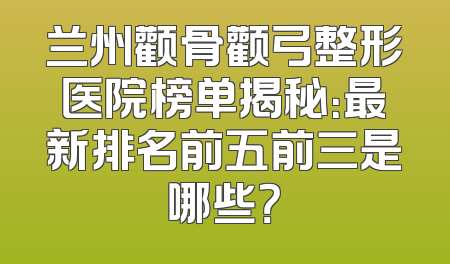 兰州颧骨颧弓整形医院榜单揭秘：最新排名前五前三是哪些？