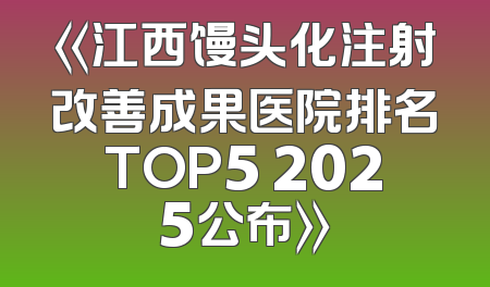 《江西馒头化注射改善成果医院排名TOP5 2025公布》