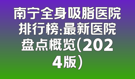 南宁全身吸脂医院排行榜：最新医院盘点概览（2024版）