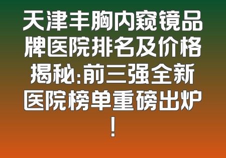 天津丰胸内窥镜品牌医院排名及价格揭秘：前三强全新医院榜单重磅出炉！