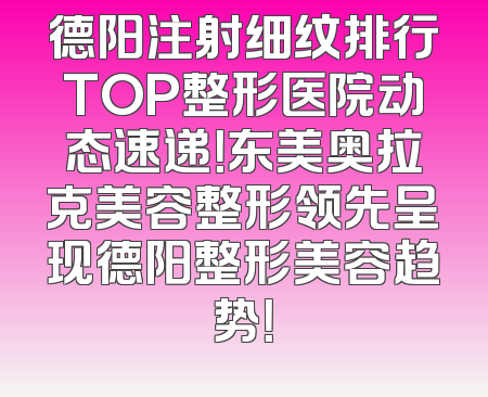 德阳注射细纹排行TOP整形医院动态速递！东美奥拉克美容整形领先呈现德阳整形美容趋势！