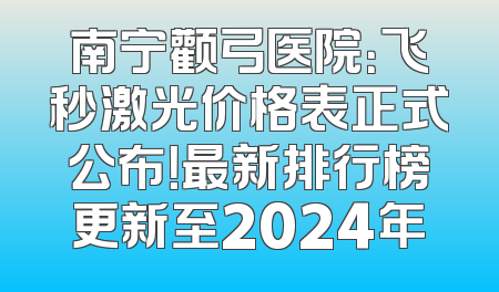 南宁颧弓医院：飞秒激光价格表正式公布！最新排行榜更新至2024年