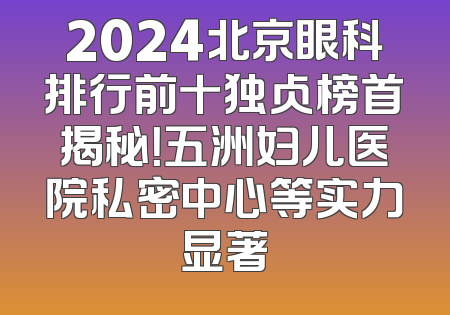 2024北京眼科排行前十独占榜首揭秘！五洲妇儿医院私密中心等实力显著