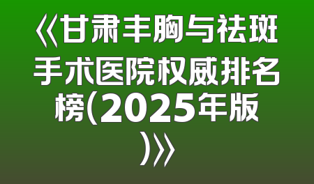 《甘肃丰胸与祛斑手术医院权威排名榜（2025年版）》
