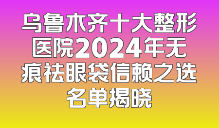 乌鲁木齐十大整形医院2024年无痕祛眼袋信赖之选名单揭晓