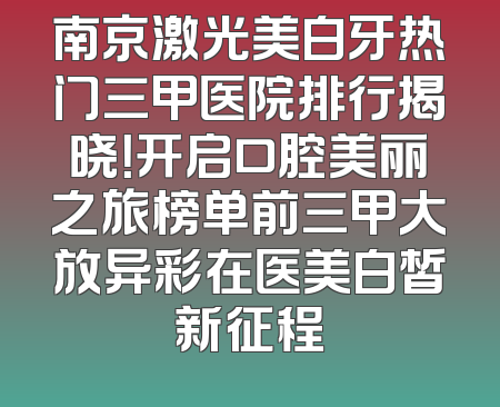 南京激光美白牙热门三甲医院排行揭晓！开启口腔美丽之旅榜单前三甲大放异彩在医美白皙新征程