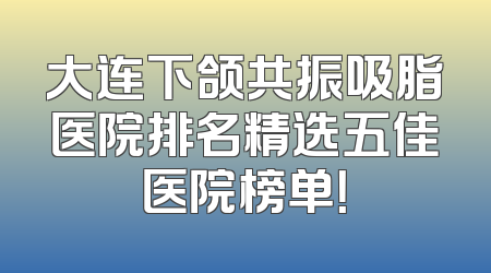 大连下颌共振吸脂医院排名精选五佳医院榜单！
