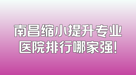 南昌缩小提升专业医院排行哪家强！