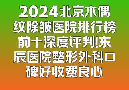 2024北京木偶纹除皱医院排行榜前十深度评判！东辰医院整形外科口碑好收费良心