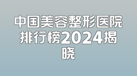 中国美容整形医院排行榜2024揭晓