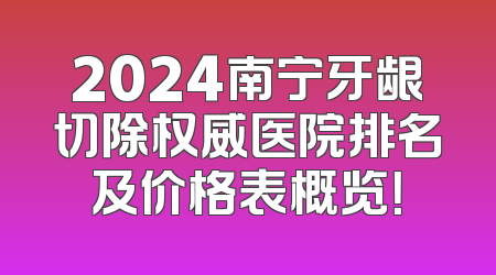 2024南宁牙龈切除权威医院排名及价格表概览！
