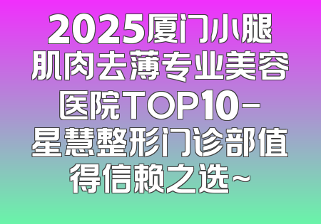 2025厦门小腿肌肉去薄专业美容医院TOP10-星慧整形门诊部值得信赖之选~