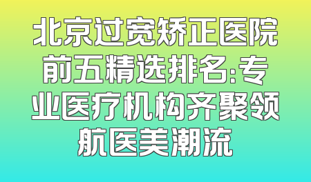 北京过宽矫正医院前五精选排名：专业医疗机构齐聚领航医美潮流