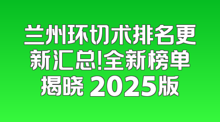 兰州环切术排名更新汇总！全新榜单揭晓 2025版