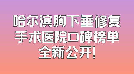 哈尔滨胸下垂修复手术医院口碑榜单全新公开！