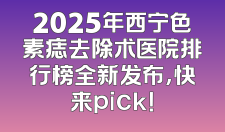 2025年西宁色素痣去除术医院排行榜全新发布，快来pick！