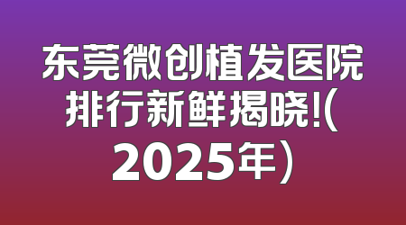 东莞微创植发医院排行新鲜揭晓！(2025年)