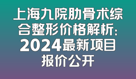 上海九院肋骨术综合整形价格解析：2024最新项目报价公开