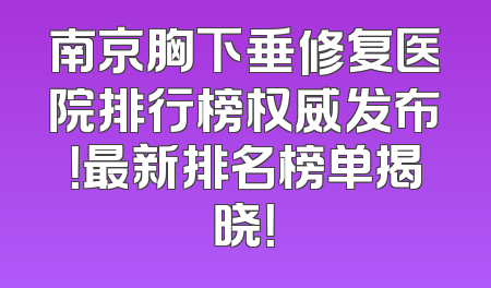 南京胸下垂修复医院排行榜权威发布！最新排名榜单揭晓！