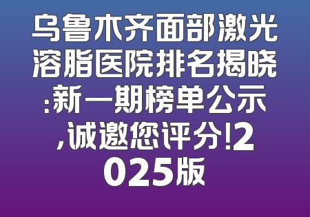 乌鲁木齐面部激光溶脂医院排名揭晓：新一期榜单公示，诚邀您评分！2025版