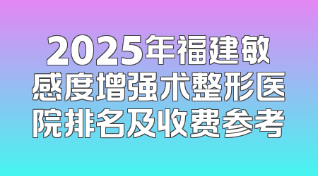 2025年福建敏感度增强术整形医院排名及收费参考