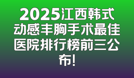 2025江西韩式动感丰胸手术最佳医院排行榜前三公布！