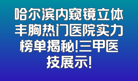 哈尔滨内窥镜立体丰胸热门医院实力榜单揭秘！三甲医技展示！