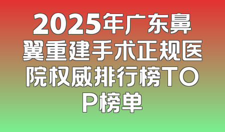 2025年广东鼻翼重建手术正规医院权威排行榜TOP榜单