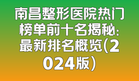 南昌整形医院热门榜单前十名揭秘：最新排名概览（2024版）