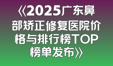 《2025广东鼻部矫正修复医院价格与排行榜TOP榜单发布》