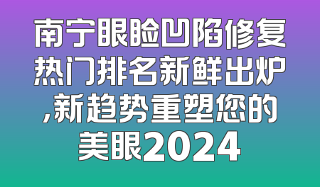 南宁眼睑凹陷修复热门排名新鲜出炉，新趋势重塑您的美眼2024