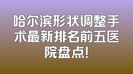 哈尔滨形状调整手术最新排名前五医院盘点！