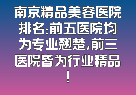 南京精品美容医院排名：前五医院均为专业翘楚，前三医院皆为行业精品！