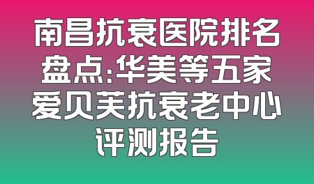 南昌抗衰医院排名盘点：华美等五家爱贝芙抗衰老中心评测报告