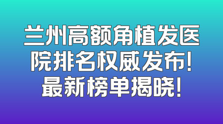 兰州高额角植发医院排名权威发布！最新榜单揭晓！