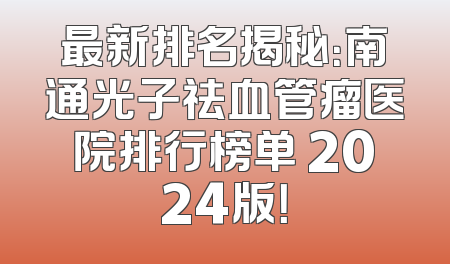 最新排名揭秘：南通光子祛血管瘤医院排行榜单 2024版！