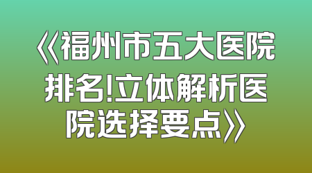 《福州市五大医院排名！立体解析医院选择要点》