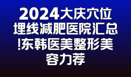 2024大庆穴位埋线减肥医院汇总！东韩医美整形美容力荐