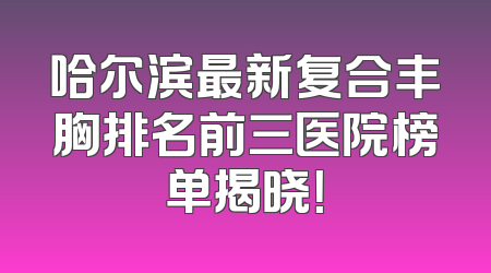 哈尔滨最新复合丰胸排名前三医院榜单揭晓！
