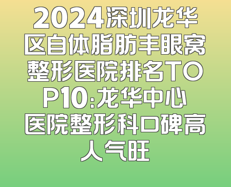 2024深圳龙华区自体脂肪丰眼窝整形医院排名TOP10：龙华中心医院整形科口碑高人气旺