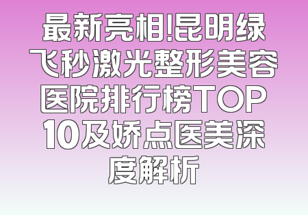最新亮相！昆明绿飞秒激光整形美容医院排行榜TOP10及娇点医美深度解析
