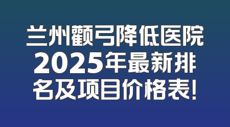 兰州颧弓降低医院2025年最新排名及项目价格表！