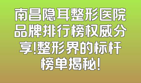 南昌隐耳整形医院品牌排行榜权威分享！整形界的标杆榜单揭秘！