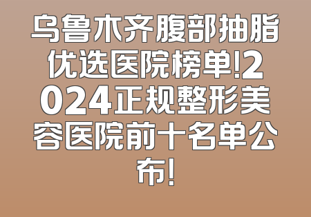 乌鲁木齐腹部抽脂优选医院榜单！2024正规整形美容医院前十名单公布！