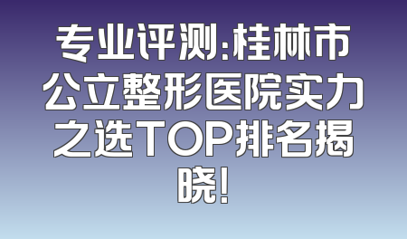 专业评测：桂林市公立整形医院实力之选TOP排名揭晓！