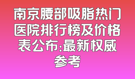 南京腰部吸脂热门医院排行榜及价格表公布：最新权威参考