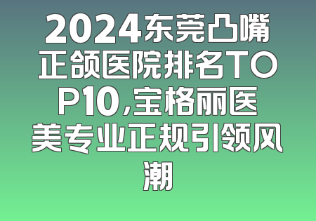 2024东莞凸嘴正颌医院排名TOP10，宝格丽医美专业正规引领风潮