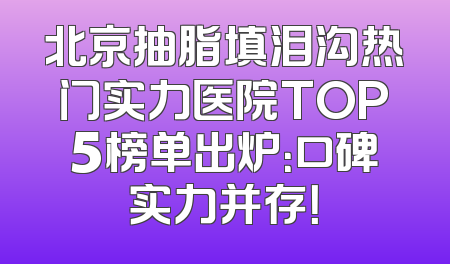 北京抽脂填泪沟热门实力医院TOP5榜单出炉：口碑实力并存！