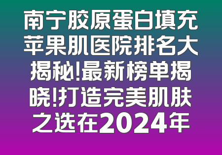 南宁胶原蛋白填充苹果肌医院排名大揭秘！最新榜单揭晓！打造完美肌肤之选在2024年